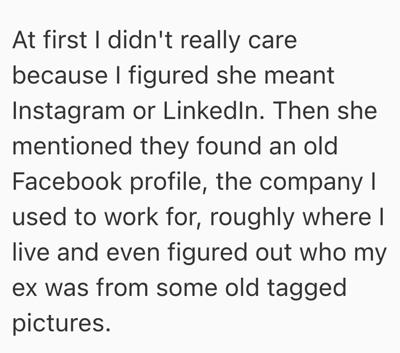 At first I didn't really care because I figured she meant Instagram or LinkedIn. Then she mentioned they found an old Facebook profile, the company I used to work for, roughly where I live and even figured out who my ex was from some old tagged pictures.