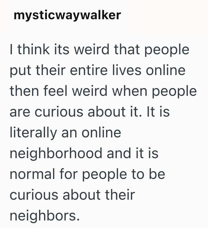 mysticwaywalker I think its weird that people put their entire lives online then feel weird when people are curious about it. It is literally an online neighborhood and it is normal for people to be curious about their neighbors.