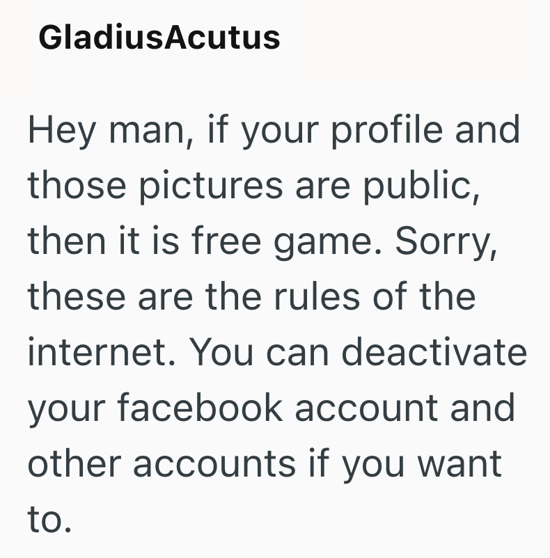 Gladius Acutus Hey man, if your profile and those pictures are public, then it is free game. Sorry, these are the rules of the internet. You can deactivate your facebook account and other accounts if you want to.