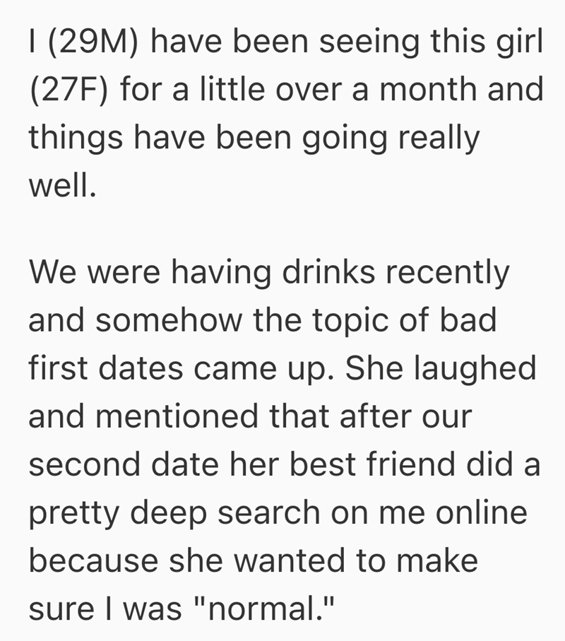 I (29M) have been seeing this girl (27F) for a little over a month and things have been going really well. We were having drinks recently and somehow the topic of bad first dates came up. She laughed and mentioned that after our second date her best friend did a pretty deep search on me online because she wanted to make sure I was "normal."