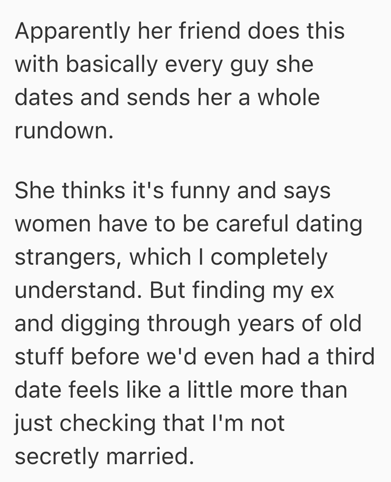 Apparently her friend does this with basically every guy she dates and sends her a whole rundown. She thinks it's funny and says women have to be careful dating strangers, which I completely understand. But finding my ex and digging through years of old stuff before we'd even had a third date feels like a little more than just checking that I'm not secretly married.