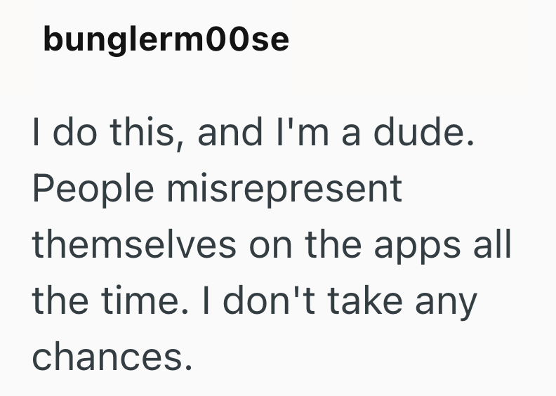 bunglerm00se I do this, and I'm a dude. People misrepresent themselves on the apps all the time. I don't take any chances.