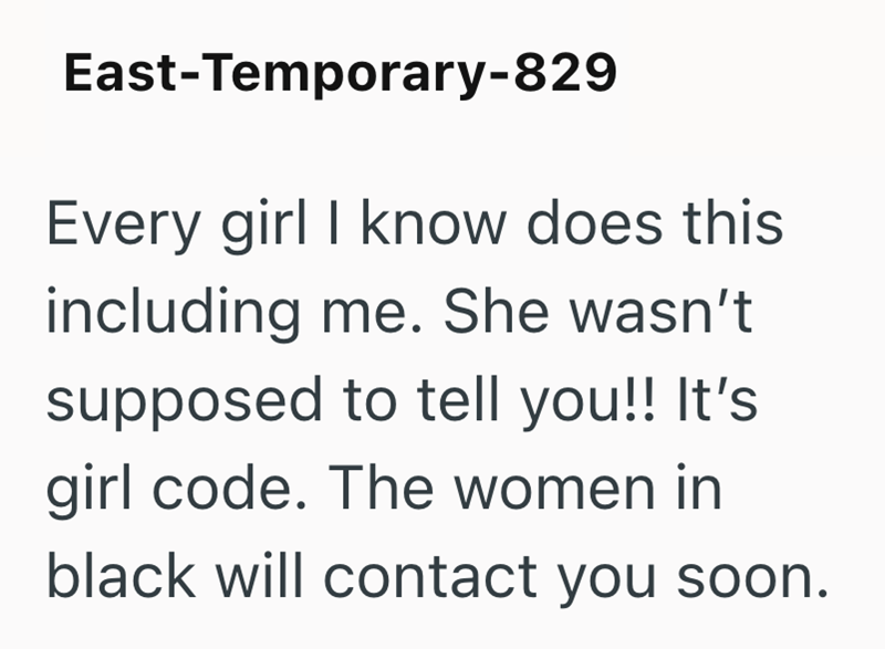 East-Temporary-829 Every girl I know does this including me. She wasn't supposed to tell you!! It's girl code. The women in black will contact you soon.