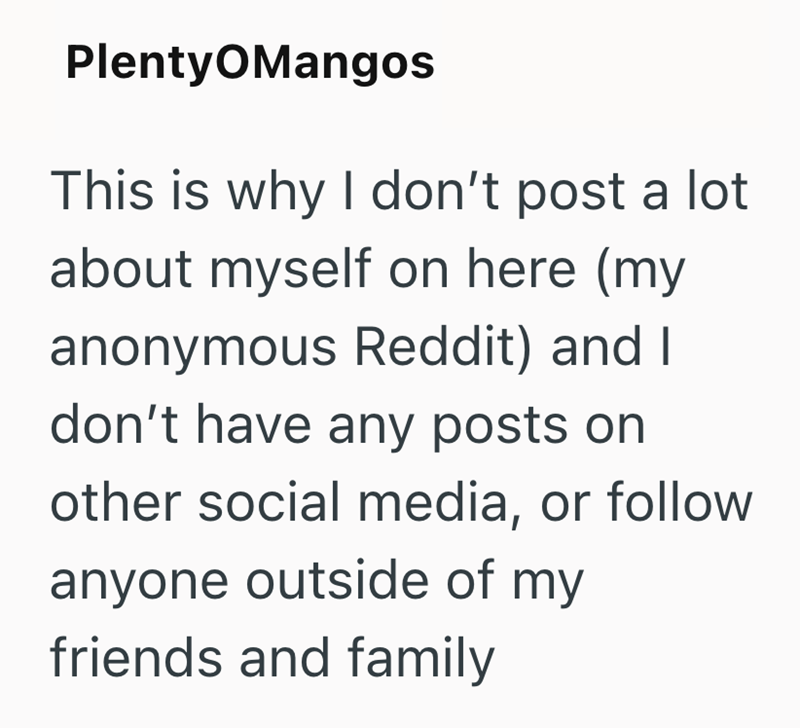 Plenty OMangos This is why I don't post a lot about myself on here (my anonymous Reddit) and I don't have any posts on other social media, or follow anyone outside of my friends and family