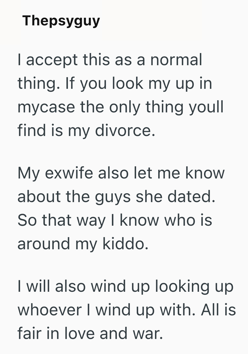 Thepsyguy I accept this as a normal thing. If you look my up in mycase the only thing youll find is my divorce. My exwife also let me know about the guys she dated. So that way I know who is around my kiddo. I will also wind up looking up whoever I wind up with. All is fair in love and war.