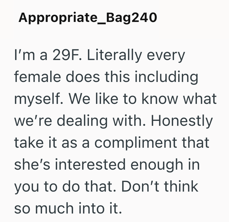 Appropriate_Bag240 I'm a 29F. Literally every female does this including myself. We like to know what we're dealing with. Honestly take it as a compliment that she's interested enough in you to do that. Don't think so much into it.