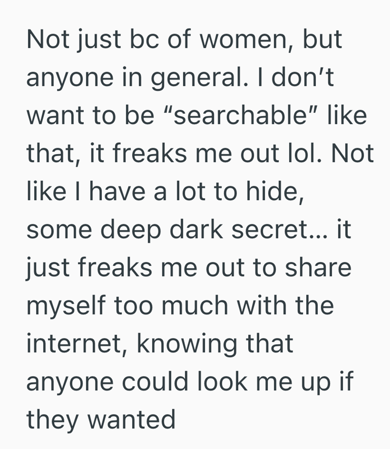 Not just bc of women, but anyone in general. I don't want to be "searchable" like that, it freaks me out lol. Not like I have a lot to hide, some deep dark secret... it just freaks me out to share myself too much with the internet, knowing that anyone could look me up if they wanted