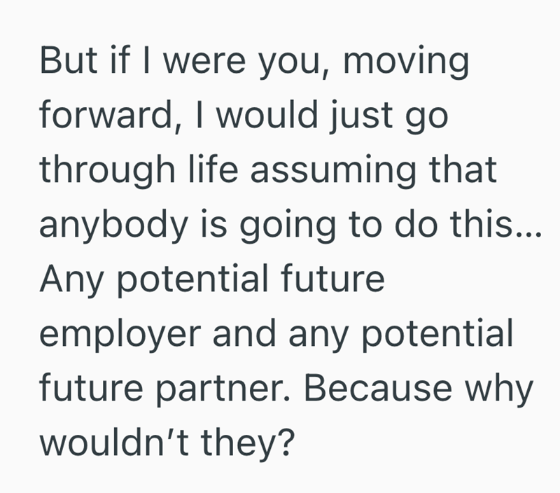 But if I were you, moving forward, I would just go through life assuming that anybody is going to do this... Any potential future employer and any potential future partner. Because why wouldn't they?