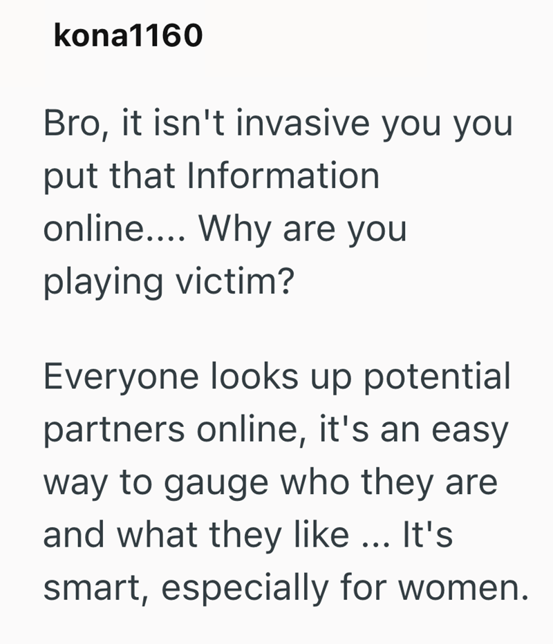 kona1160 Bro, it isn't invasive you you put that Information online.... Why are you playing victim? Everyone looks up potential partners online, it's an easy way to gauge who they are and what they like... It's smart, especially for women.