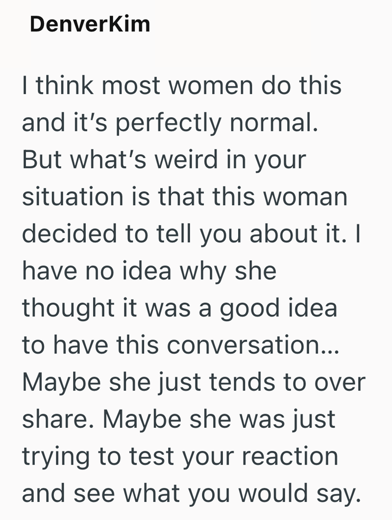 DenverKim I think most women do this and it's perfectly normal. But what's weird in your situation is that this woman decided to tell you about it. I have no idea why she thought it was a good idea to have this conversation... Maybe she just tends to over share. Maybe she was just trying to test your reaction. and see what you would say.