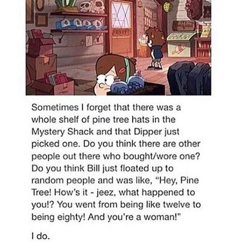 4000 Sometimes I forget that there was a whole shelf of pine tree hats in the Mystery Shack and that Dipper just picked one. Do you think there are other people out there who bought/wore one? Do you think Bill just floated up to random people and was like, "Hey, Pine Tree! How's it - jeez, what happened to you!? You went from being like twelve to being eighty! And you're a woman!" I do.