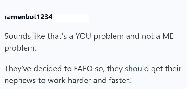 ramenbot1234 Sounds like that's a YOU problem and not a ME problem. They've decided to FAFO so, they should get their nephews to work harder and faster!