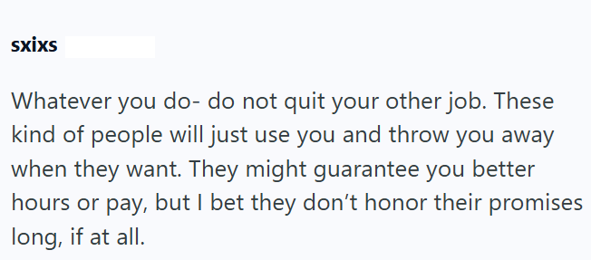 sxixs Whatever you do- do not quit your other job. These kind of people will just use you and throw you away when they want. They might guarantee you better hours or pay, but I bet they don't honor their promises long, if at all.