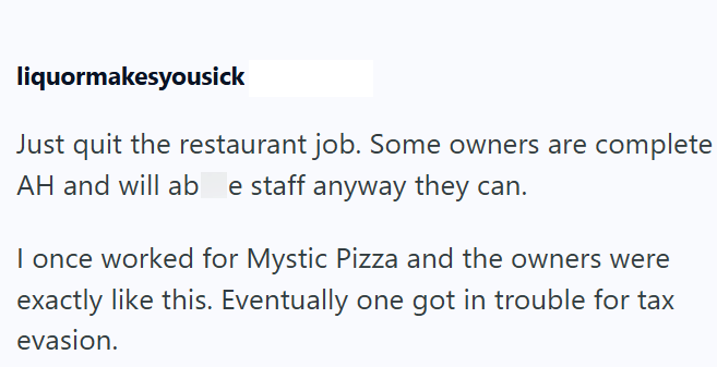 liquormakesyousick Just quit the restaurant job. Some owners are complete AH and will ab e staff anyway they can. I once worked for Mystic Pizza and the owners were exactly like this. Eventually one got in trouble for tax evasion.