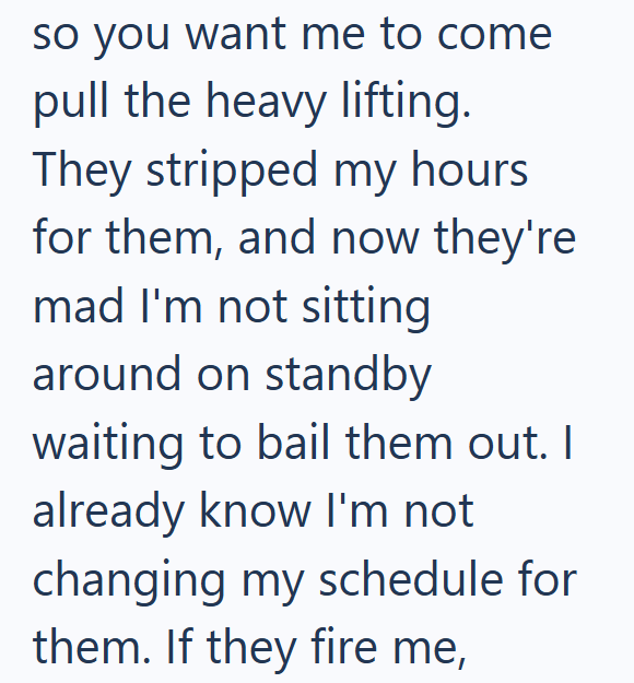 so you want me to come pull the heavy lifting. They stripped my hours for them, and now they're mad I'm not sitting around on standby waiting to bail them out. I already know I'm not changing my schedule for them. If they fire me,