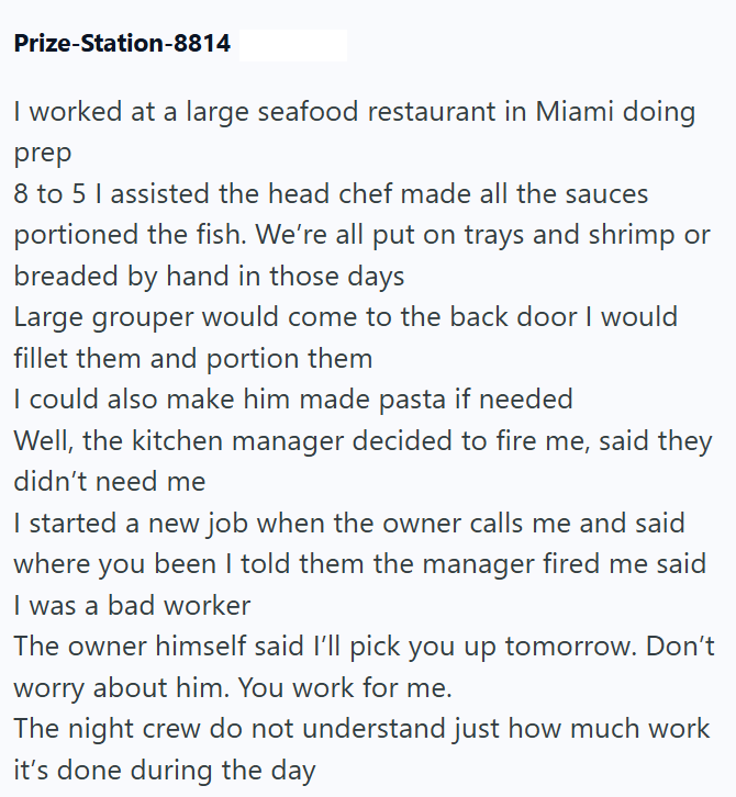 Prize-Station-8814 I worked at a large seafood restaurant in Miami doing prep 8 to 5 I assisted the head chef made all the sauces portioned the fish. We're all put on trays and shrimp or breaded by hand in those days Large grouper would come to the back door I would fillet them and portion them I could also make him made pasta if needed Well, the kitchen manager decided to fire me, said they didn't need me I started a new job when the owner calls me and said where you been I told them the manage