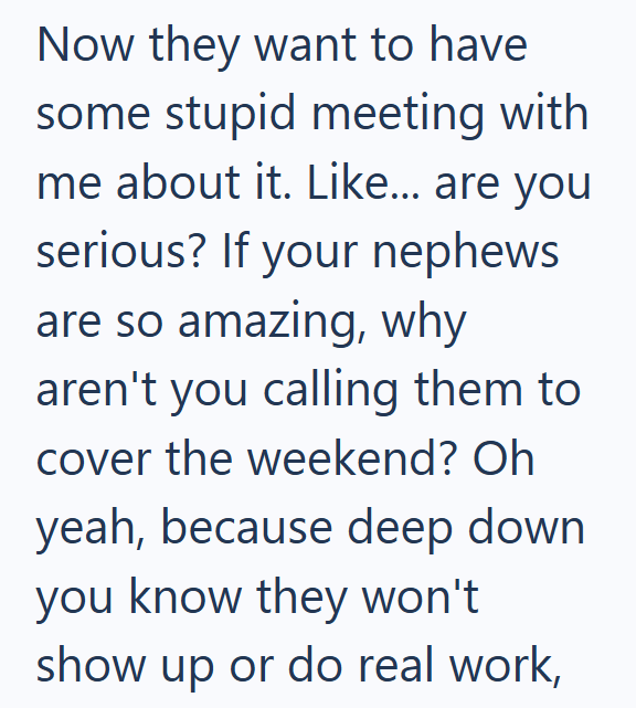 Now they want to have some stupid meeting with me about it. Like... are you serious? If your nephews are so amazing, why aren't you calling them to cover the weekend? Oh yeah, because deep down you know they won't show up or do real work,