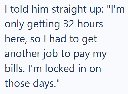 I told him straight up: "I'm only getting 32 hours here, so I had to get another job to pay my bills. I'm locked in on those days."