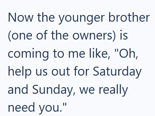 Now the younger brother (one of the owners) is coming to me like, "Oh, help us out for Saturday and Sunday, we really need you."