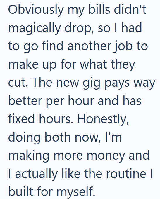 Obviously my bills didn't magically drop, so I had to go find another job to make up for what they cut. The new gig pays way better per hour and has fixed hours. Honestly, doing both now, I'm making more money and I actually like the routine I built for myself.