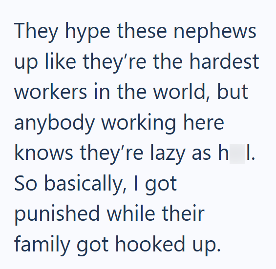 They hype these nephews up like they're the hardest workers in the world, but anybody working here knows they're lazy as h_1. So basically, I got punished while their family got hooked up.