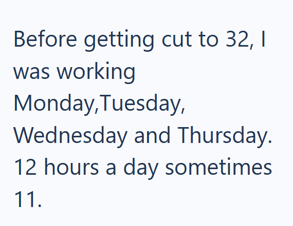 Before getting cut to 32, I was working Monday,Tuesday, Wednesday and Thursday. 12 hours a day sometimes 11.