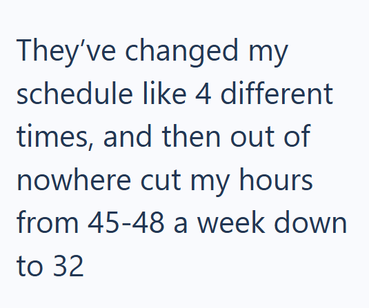 They've changed my schedule like 4 different times, and then out of nowhere cut my hours from 45-48 a week down to 32