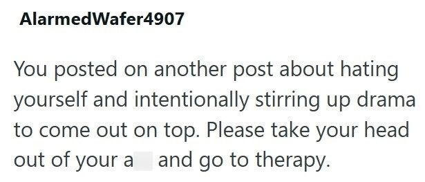 AlarmedWafer4907 You posted on another post about hating yourself and intentionally stirring up drama to come out on top. Please take your head out of your a and go to therapy.