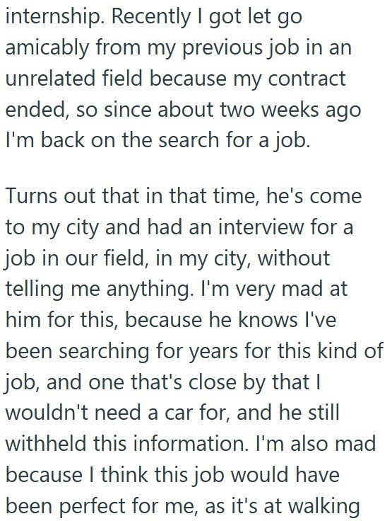 internship. Recently I got let go amicably from my previous job in an unrelated field because my contract ended, so since about two weeks ago I'm back on the search for a job. Turns out that in that time, he's come to my city and had an interview for a job in our field, in my city, without telling me anything. I'm very mad at him for this, because he knows I've been searching for years for this kind of job, and one that's close by that I wouldn't need a car for, and he still withheld this inform
