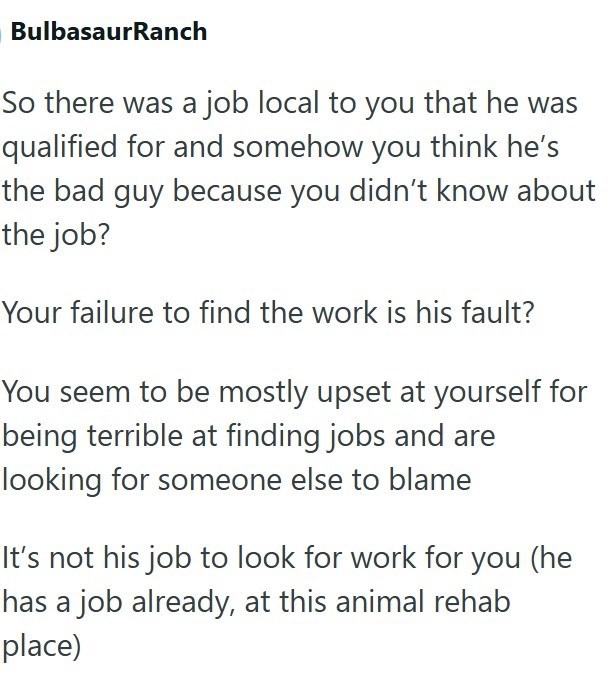 BulbasaurRanch So there was a job local to you that he was qualified for and somehow you think he's the bad guy because you didn't know about the job? Your failure to find the work is his fault? You seem to be mostly upset at yourself for being terrible at finding jobs and are looking for someone else to blame It's not his job to look for work for you (he has a job already, at this animal rehab place)