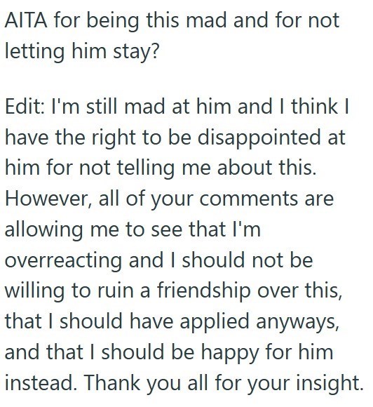 AITA for being this mad and for not letting him stay? Edit: I'm still mad at him and I think I have the right to be disappointed at him for not telling me about this. However, all of your comments are allowing me to see that I'm overreacting and I should not be willing to ruin a friendship over this, that I should have applied anyways, and that I should be happy for him instead. Thank you all for your insight.