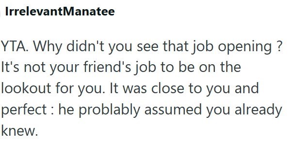 IrrelevantManatee YTA. Why didn't you see that job opening? It's not your friend's job to be on the lookout for you. It was close to you and perfect: he problably assumed you already knew.