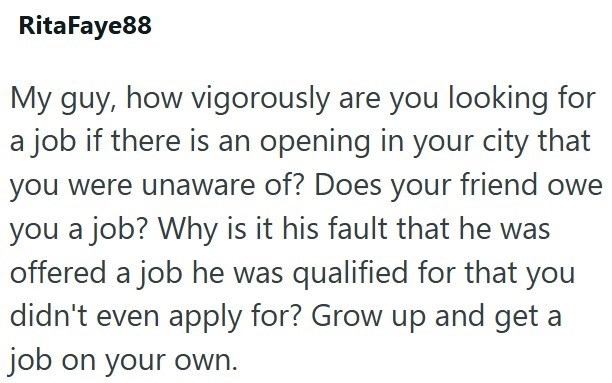 RitaFaye88 My guy, how vigorously are you looking for a job if there is an opening in your city that you were unaware of? Does your friend owe you a job? Why is it his fault that he was offered a job he was qualified for that you didn't even apply for? Grow up and get a job on your own.