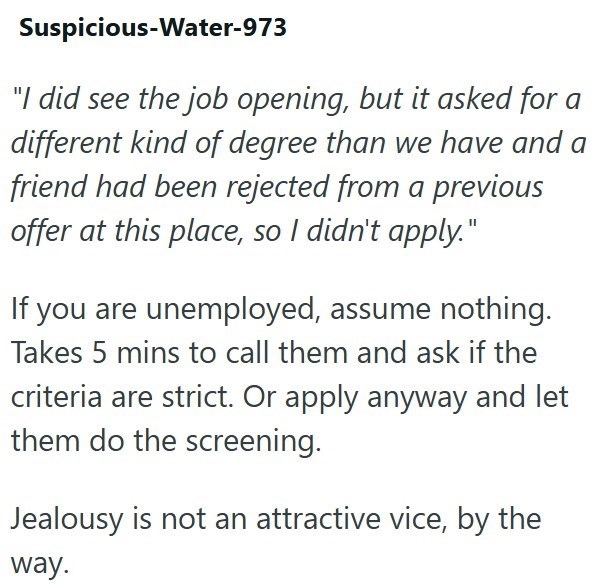Suspicious-Water-973 "I did see the job opening, but it asked for a different kind of degree than we have and a friend had been rejected from a previous offer at this place, so I didn't apply." If you are unemployed, assume nothing. Takes 5 mins to call them and ask if the criteria are strict. Or apply anyway and let them do the screening. Jealousy is not an attractive vice, by the way.