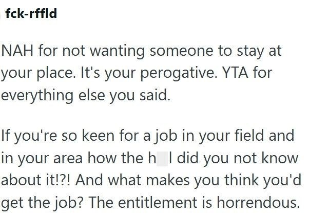 fck-rffld NAH for not wanting someone to stay at your place. It's your perogative. YTA for everything else you said. If you're so keen for a job in your field and in your area how the h I did you not know about it!?! And what makes you think you'd get the job? The entitlement is horrendous.