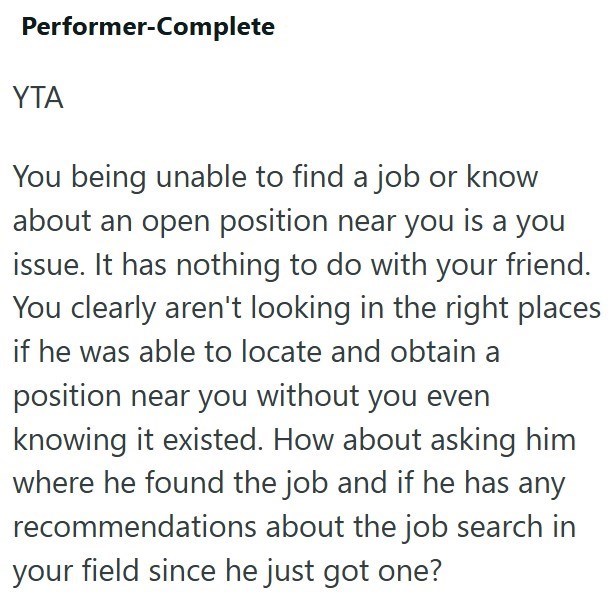 Performer-Complete YTA You being unable to find a job or know about an open position near you is a you issue. It has nothing to do with your friend. You clearly aren't looking in the right places if he was able to locate and obtain a position near you without you even knowing it existed. How about asking him where he found the job and if he has any recommendations about the job search in your field since he just got one?