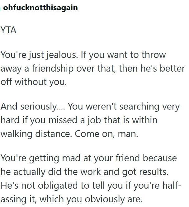 ohfucknotthisagain YTA You're just jealous. If you want to throw away a friendship over that, then he's better off without you. And seriously.... You weren't searching very hard if you missed a job that is within walking distance. Come on, man. You're getting mad at your friend because he actually did the work and got results. He's not obligated to tell you if you're half- assing it, which you obviously are.