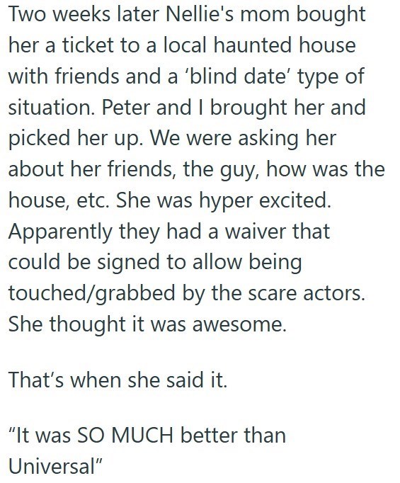 Two weeks later Nellie's mom bought her a ticket to a local haunted house with friends and a 'blind date' type of situation. Peter and I brought her and picked her up. We were asking her about her friends, the guy, how was the house, etc. She was hyper excited. Apparently they had a waiver that could be signed to allow being touched/grabbed by the scare actors. She thought it was awesome. That's when she said it. "It was SO MUCH better than Universal"