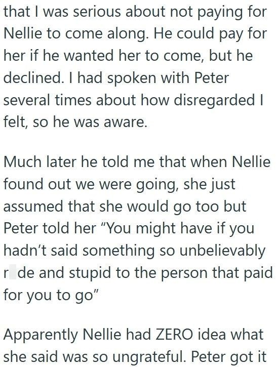 that I was serious about not paying for Nellie to come along. He could pay for her if he wanted her to come, but he declined. I had spoken with Peter several times about how disregarded I felt, so he was aware. Much later he told me that when Nellie found out we were going, she just assumed that she would go too but Peter told her "You might have if you hadn't said something so unbelievably r de and stupid to the person that paid for you to go" Apparently Nellie had ZERO idea what she said was s
