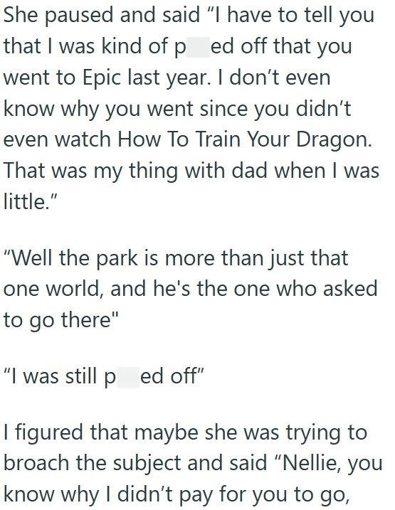 She paused and said "I have to tell you that I was kind of ped off that you went to Epic last year. I don't even know why you went since you didn't even watch How To Train Your Dragon. That was my thing with dad when I was little." "Well the park is more than just that one world, and he's the one who asked to go there" "I was still ped off" I figured that maybe she was trying to broach the subject and said "Nellie, you know why I didn't pay for you to go,