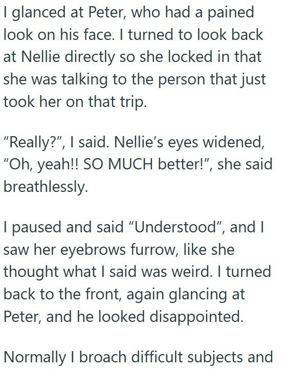 I glanced at Peter, who had a pained look on his face. I turned to look back at Nellie directly so she locked in that she was talking to the person that just took her on that trip. "Really?", I said. Nellie's eyes widened, "Oh, yeah!! SO MUCH better!", she said breathlessly. I paused and said "Understood", and I saw her eyebrows furrow, like she thought what I said was weird. I turned back to the front, again glancing at Peter, and he looked disappointed. Normally I broach difficult subjects and