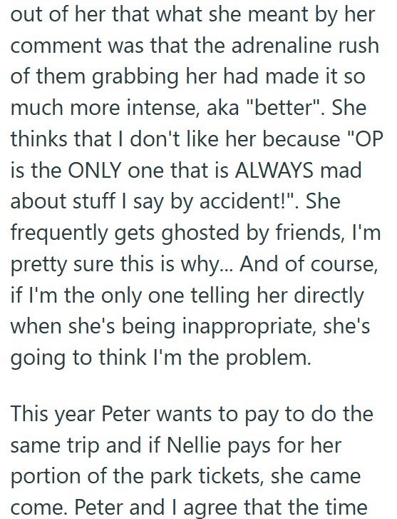 out of her that what she meant by her comment was that the adrenaline rush of them grabbing her had made it so much more intense, aka "better". She thinks that I don't like her because "OP is the ONLY one that is ALWAYS mad about stuff I say by accident!". She frequently gets ghosted by friends, I'm pretty sure this is why... And of course, if I'm the only one telling her directly when she's being inappropriate, she's going to think I'm the problem. This year Peter wants to pay to do the same tr