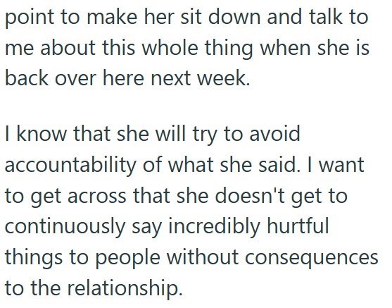 point to make her sit down and talk to me about this whole thing when she is back over here next week. I know that she will try to avoid accountability of what she said. I want to get across that she doesn't get to continuously say incredibly hurtful things to people without consequences to the relationship.