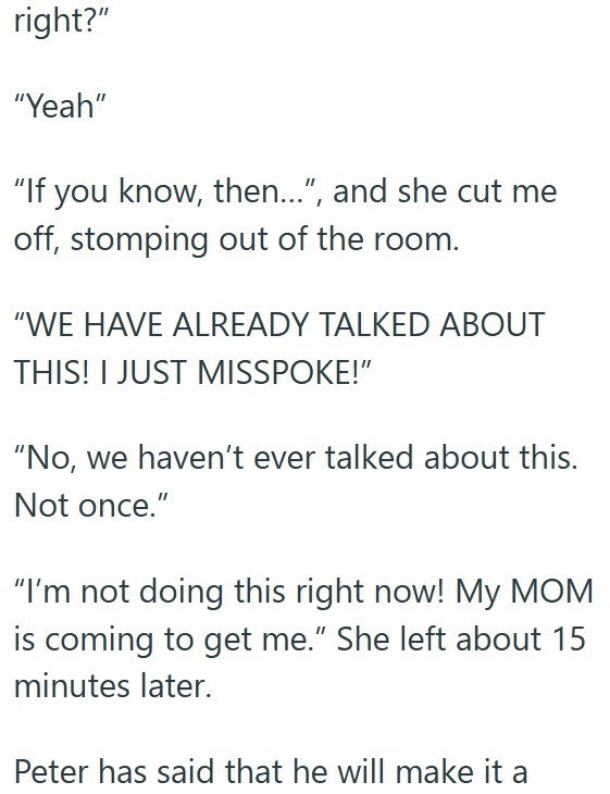 right?" "Yeah" "If you know, then...", and she cut me off, stomping out of the room. "WE HAVE ALREADY TALKED ABOUT THIS! I JUST MISSPOKE!" "No, we haven't ever talked about this. Not once." "I'm not doing this right now! My MOM is coming to get me." She left about 15 minutes later. Peter has said that he will make it a