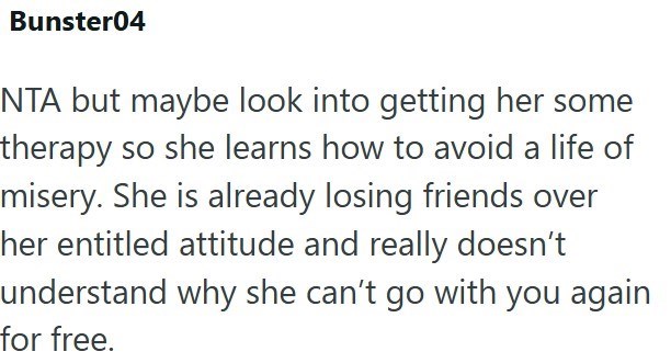 Bunster04 NTA but maybe look into getting her some therapy so she learns how to avoid a life of misery. She is already losing friends over her entitled attitude and really doesn't understand why she can't go with you again for free.