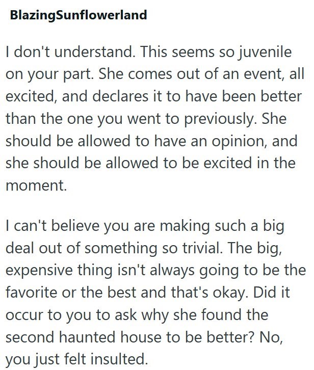 BlazingSunflowerland I don't understand. This seems so juvenile on your part. She comes out of an event, all excited, and declares it to have been better than the one you went to previously. She should be allowed to have an opinion, and she should be allowed to be excited in the moment. I can't believe you are making such a big deal out of something so trivial. The big, expensive thing isn't always going to be the favorite or the best and that's okay. Did it occur to you to ask why she found the