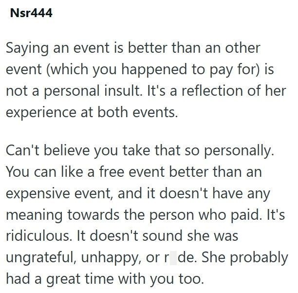 Nsr444 Saying an event is better than an other event (which you happened to pay for) is not a personal insult. It's a reflection of her experience at both events. Can't believe you take that so personally. You can like a free event better than an expensive event, and it doesn't have any meaning towards the person who paid. It's ridiculous. It doesn't sound she was ungrateful, unhappy, or r de. She probably had a great time with you too.