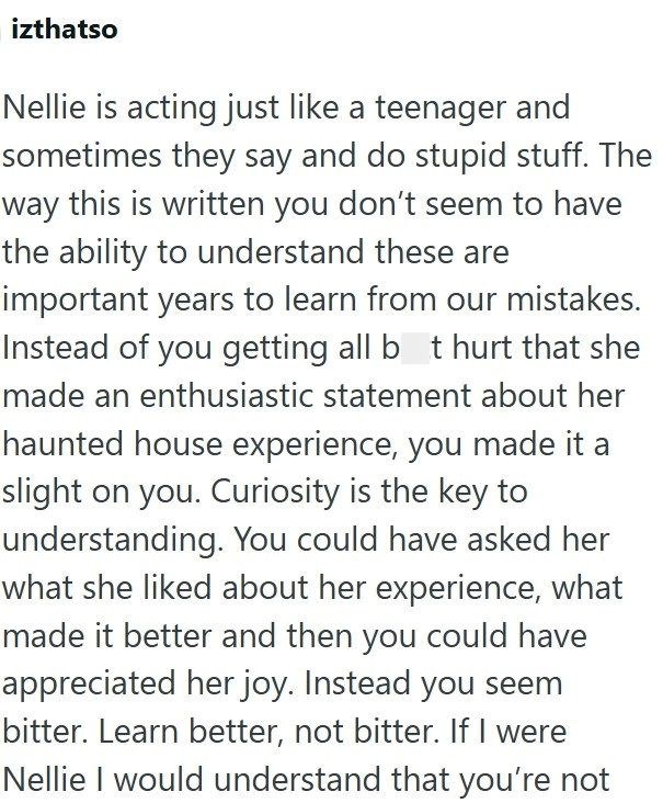 izthatso Nellie is acting just like a teenager and sometimes they say and do stupid stuff. The way this is written you don't seem to have the ability to understand these are important years to learn from our mistakes. Instead of you getting all bot hurt that she made an enthusiastic statement about her haunted house experience, you made it a slight on you. Curiosity is the key to understanding. You could have asked her what she liked about her experience, what made it better and then you could h