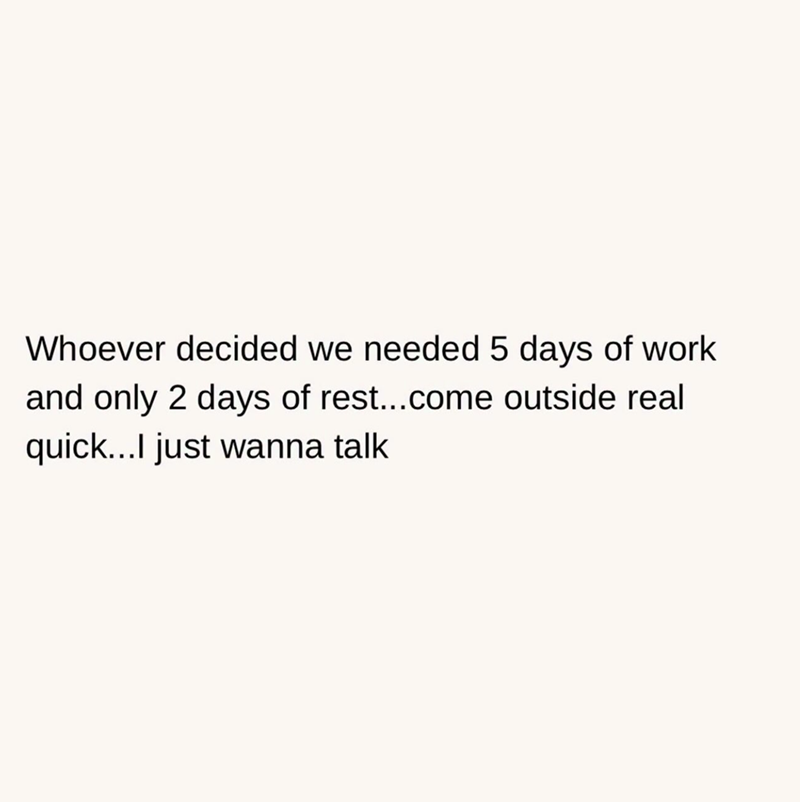 Whoever decided we needed 5 days of work and only 2 days of rest...come outside real quick...I just wanna talk