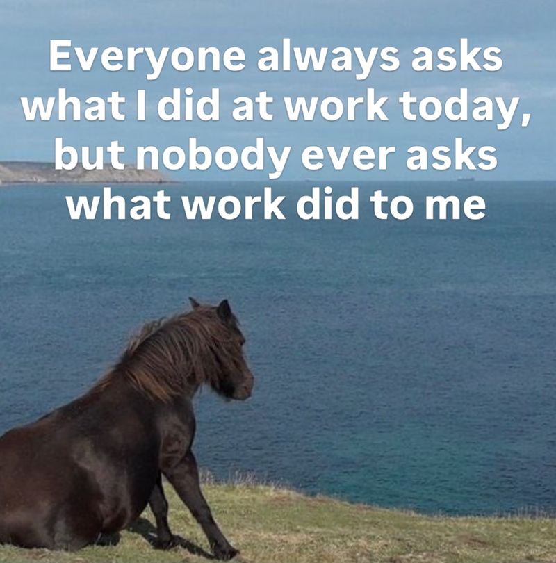 Everyone always asks what I did at work today, but nobody ever asks what work did to me